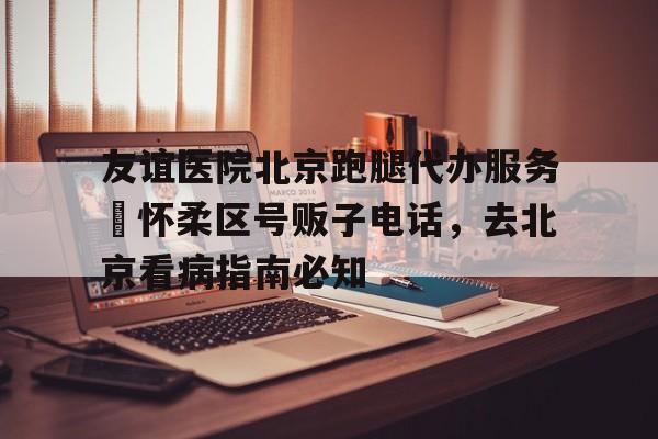 包含友誼醫院北京跑腿代辦服務	懷柔區號販子電話，去北京看病指南必知的詞條