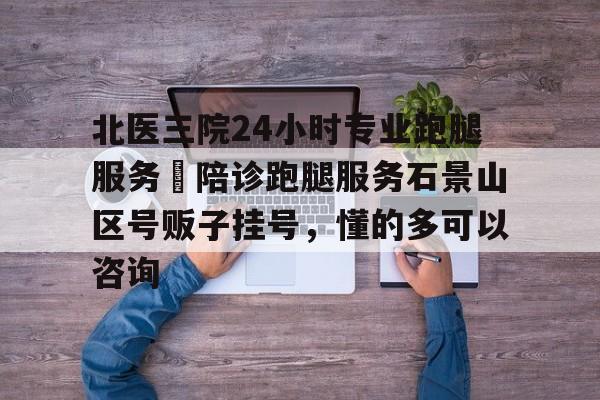 北醫三院24小時專業跑腿服務	陪診跑腿服務石景山區號販子掛號，懂的多可以咨詢的簡單介紹