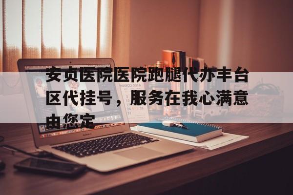 安貞醫(yī)院醫(yī)院跑腿代辦豐臺(tái)區(qū)代掛號(hào)，服務(wù)在我心滿意由您定的簡(jiǎn)單介紹