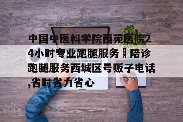 中國中醫(yī)科學院西苑醫(yī)院24小時專業(yè)跑腿服務	陪診跑腿服務西城區(qū)號販子電話,省時省力省心的簡單介紹