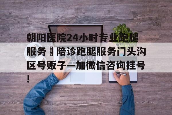 包含朝陽醫(yī)院24小時(shí)專業(yè)跑腿服務(wù)	陪診跑腿服務(wù)門頭溝區(qū)號(hào)販子—加微信咨詢掛號(hào)!的詞條