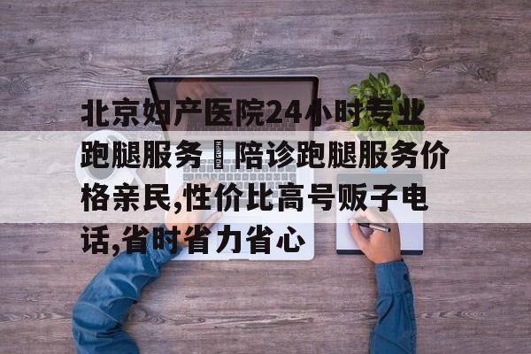 北京婦產醫院24小時專業跑腿服務	陪診跑腿服務價格親民,性價比高號販子電話,省時省力省心的簡單介紹