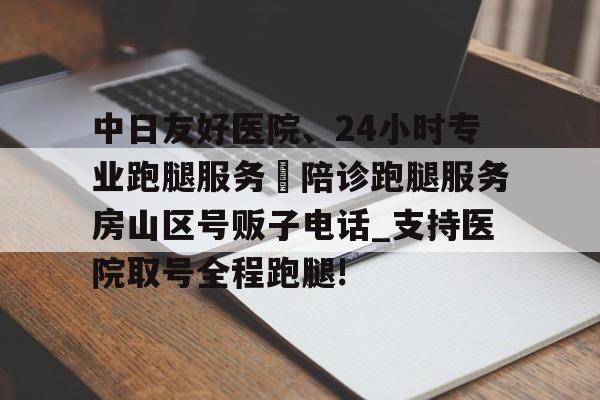 關(guān)于中日友好醫(yī)院、24小時專業(yè)跑腿服務(wù) 陪診跑腿服務(wù)房山區(qū)號販子電話_支持醫(yī)院取號全程跑腿!的信息 關(guān)于中日友好醫(yī)院、24小時專業(yè)跑腿服務(wù) 陪診跑腿服務(wù)房山區(qū)號販子電話_支持醫(yī)院取號全程跑腿!的信息