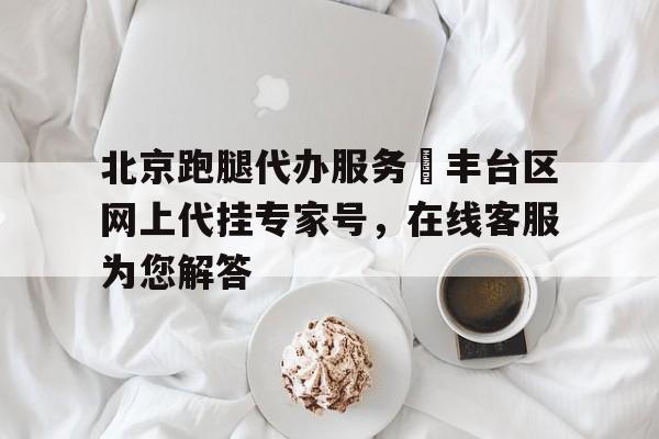北京跑腿代辦服務 豐臺區網上代掛專家號,在線客服為您解答的簡單介紹 北京跑腿代辦服務 豐臺區網上代掛專家號,在線客服為您解答的簡單介紹