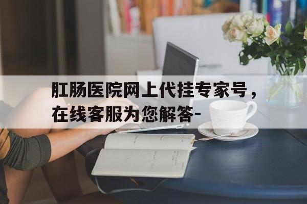 關于肛腸醫(yī)院網上代掛專家號，在線客服為您解答-的信息