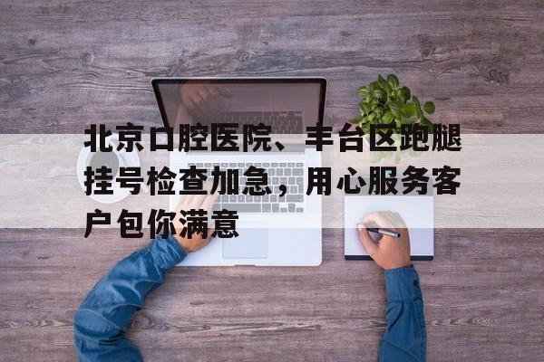 北京口腔醫(yī)院、豐臺(tái)區(qū)跑腿掛號(hào)檢查加急，用心服務(wù)客戶包你滿意的簡(jiǎn)單介紹