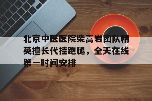 關于北京中醫醫院柴嵩巖團隊精英擅長代掛跑腿，全天在線第一時間安排的信息